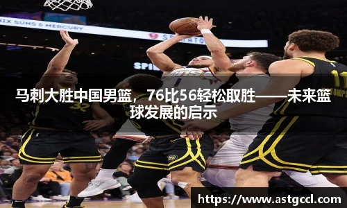 马刺大胜中国男篮，76比56轻松取胜——未来篮球发展的启示